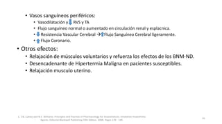 • Vasos sanguíneos periféricos:
• Vasodilatación y RVS y TA
• Flujo sanguíneo normal o aumentado en circulación renal y esplacnica.
• Resistencia Vascular Cerebral  Flujo Sanguíneo Cerebral ligeramente.
• Flujo Coronario.
• Otros efectos:
• Relajación de músculos voluntarios y refuerza los efectos de los BNM-ND.
• Desencadenante de Hipertermia Maligna en pacientes susceptibles.
• Relajación musculo uterino.
1. T.N. Calvey and N.E. Williams. Principles and Practice of Pharmacology for Anaesthetists. Inhalation Anaesthetic
Agents. Editorial Blackwell Publishing Fifth Edition. 2008. Pages 129 - 149.
45
 