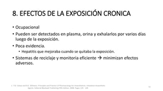 8. EFECTOS DE LA EXPOSICIÓN CRONICA
• Ocupacional
• Pueden ser detectados en plasma, orina y exhalarlos por varios días
luego de la exposición.
• Poca evidencia.
• Hepatitis que mejoraba cuando se quitaba la exposición.
• Sistemas de reciclaje y monitoria eficiente  minimizan efectos
adversos.
1. T.N. Calvey and N.E. Williams. Principles and Practice of Pharmacology for Anaesthetists. Inhalation Anaesthetic
Agents. Editorial Blackwell Publishing Fifth Edition. 2008. Pages 129 - 149.
52
 