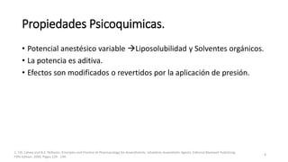 Propiedades Psicoquimicas.
• Potencial anestésico variable Liposolubilidad y Solventes orgánicos.
• La potencia es aditiva.
• Efectos son modificados o revertidos por la aplicación de presión.
1. T.N. Calvey and N.E. Williams. Principles and Practice of Pharmacology for Anaesthetists. Inhalation Anaesthetic Agents. Editorial Blackwell Publishing
Fifth Edition. 2008. Pages 129 - 149.
6
 