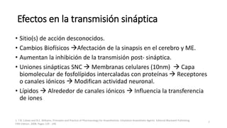 Efectos en la transmisión sináptica
• Sitio(s) de acción desconocidos.
• Cambios Biofísicos Afectación de la sinapsis en el cerebro y ME.
• Aumentan la inhibición de la transmisión post- sináptica.
• Uniones sinápticas SNC  Membranas celulares (10nm)  Capa
biomolecular de fosfolípidos intercaladas con proteínas  Receptores
o canales iónicos  Modifican actividad neuronal.
• Lípidos  Alrededor de canales iónicos  Influencia la transferencia
de iones
1. T.N. Calvey and N.E. Williams. Principles and Practice of Pharmacology for Anaesthetists. Inhalation Anaesthetic Agents. Editorial Blackwell Publishing
Fifth Edition. 2008. Pages 129 - 149.
7
 