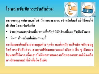 โฆษณำเข็มขัดกระชับสัดส่วน
กำรขออนุญำตกับ อย.หรือสำนักงำนสำธำรณสุขจังหวัดโดยข้อบ่งใช้และใช้
ประโยชน์ของเข็มขัด คือ
• ช่วยผ่อนคลำยกล้ำมเนื้อเฉพำะที่หรือทำให้กล้ำมเนื้อหดตัวเป็นจังหวะ
• เพิ่มกำรไหลเวียนโลหิตเฉพำะที่
กำรโฆษณำโดยอ้ำงสรรพคุณต่ำง ๆ เช่น ลดน้ำหนัก ลดไขมัน ขจัดเซลลู
ไลท์ กระชับสัดส่วน สำมำรถใช้แทนกำรออกกำลังกำย อื่น ๆ เป็ นกำร
โฆษณำที่โอ้อวด เนื่องจำกไม่มีผลกำรทดลองหรือทดสอบทำงคลินิกหรือ
ทำงวิทยำศำสตร์ ที่น่ำเชื่อถือ อ้ำงอิง
 