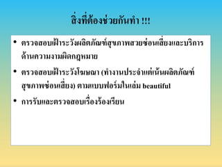 สิ่งที่ต้องช่วยกันทำ !!!
• ตรวจสอบเฝ้ ำระวังผลิตภัณฑ์สุขภำพสวยซ่อนเสี่ยงและบริกำร
ด้ำนควำมงำมผิดกฎหมำย
• ตรวจสอบเฝ้ ำระวังโฆษณำ (ทำงำนประจำแต่เน้นผลิตภัณฑ์
สุขภำพซ่อนเสี่ยง) ตำมแบบฟอร์มในเล่ม beautiful
• กำรรับและตรวจสอบเรื่องร้องเรียน
 