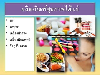 • ยา
• อาหาร
• เครื่องสาอาง
• เครื่องมือแพทย์
• วัตถุอันตราย
ผลิตภัณฑ์สุขภาพได้แก่
 