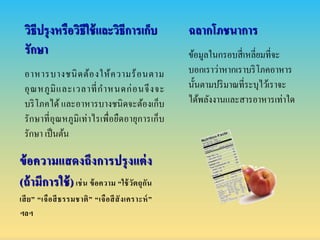 วิธีปรุงหรือวิธีใช้และวิธีกำรเก็บ
รักษำ
อาหารบางชนิดต้องให้ความร้อนตาม
อุณหภูมิและเวลาที่กาหนดก่อนจึงจะ
บริโภคได้ และอาหารบางชนิดจะต้องเก็บ
รักษาที่อุณหภูมิเท่าไรเพื่อยืดอายุการเก็บ
รักษา เป็นต้น
ข้อควำมแสดงถึงกำรปรุงแต่ง
(ถ้ำมีกำรใช้)เช่น ข้อควำม “ใช้วัตถุกัน
เสีย” “เจือสีธรรมชำติ” “เจือสีสังเครำะห์”
ฯลฯ
ฉลำกโภชนำกำร
ข้อมูลในกรอบสี่เหลี่ยมที่จะ
บอกเราว่าหากเราบริโภคอาหาร
นั้นตามปริมาณที่ระบุไว้เราจะ
ได้พลังงานและสารอาหารเท่าใด
 
