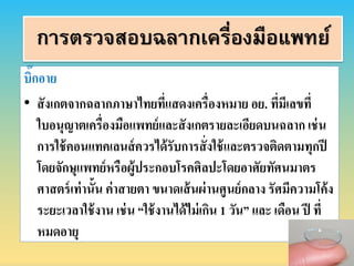 บิ๊กอำย
• สังเกตจำกฉลำกภำษำไทยที่แสดงเครื่องหมำย อย. ที่มีเลขที่
ใบอนุญำตเครื่องมือแพทย์และสังเกตรำยละเอียดบนฉลำก เช่น
กำรใช้คอนแทคเลนส์ควรได้รับกำรสั่งใช้และตรวจติดตำมทุกปี
โดยจักษุแพทย์หรือผู้ประกอบโรคศิลปะโดยอำศัยทัศนมำตร
ศำสตร์เท่ำนั้น ค่ำสำยตำ ขนำดเส้นผ่ำนศูนย์กลำง รัศมีควำมโค้ง
ระยะเวลำใช้งำน เช่น “ใช้งำนได้ไม่เกิน 1 วัน” และ เดือน ปี ที่
หมดอำยุ
การตรวจสอบฉลากเครื่องมือแพทย์
 