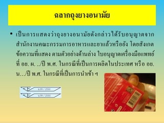 ฉลำกถุงยำงอนำมัย
• เป็นการแสดงว่าถุงยางอนามัยดังกล่าวได้รับอนุญาตจาก
สานักงานคณะกรรมการอาหารและยาแล้วหรือยัง โดยสังเกต
ข้อความที่แสดง ตามตัวอย่างด้านล่าง ใบอนุญาตเครื่องมือแพทย์
ที่ อย. ผ. ../ปี พ.ศ. ในกรณีที่เป็นการผลิตในประเทศ หรือ อย.
น…/ปี พ.ศ. ในกรณีที่เป็นการนาเข้า ฯ
 