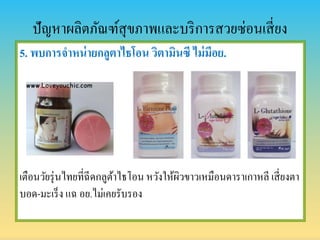 ปัญหาผลิตภัณฑ์สุขภาพและบริการสวยซ่อนเสี่ยง
5. พบกำรจำหน่ำยกลูตำไธโอน วิตำมินซี ไม่มีอย.
เตือนวัยรุ่นไทยที่ฉีดกลูต้าไธโอน หวังให้ผิวขาวเหมือนดาราเกาหลี เสี่ยงตา
บอด-มะเร็ง แฉ อย.ไม่เคยรับรอง
 