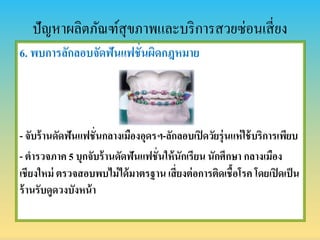 ปัญหาผลิตภัณฑ์สุขภาพและบริการสวยซ่อนเสี่ยง
6. พบกำรลักลอบจัดฟันแฟชั่นผิดกฎหมำย
- จับร้ำนดัดฟันแฟชั่นกลำงเมืองอุดรฯ-ลักลอบเปิดวัยรุ่นแห่ใช้บริกำรเพียบ
- ตำรวจภำค 5 บุกจับร้ำนดัดฟันแฟชั่นให้นักเรียน นักศึกษำ กลำงเมือง
เชียงใหม่ ตรวจสอบพบไม่ได้มำตรฐำน เสี่ยงต่อกำรติดเชื้อโรค โดยเปิดเป็น
ร้ำนรับดูดวงบังหน้ำ
 