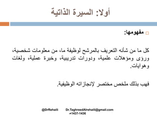 ‫أوال‬:‫الذاتية‬ ‫السيرة‬
‫مفهومها‬:
‫كل‬‫ما‬‫من‬‫شأنه‬‫التعريف‬‫بالمرشح‬‫لوظيفة‬،‫ما‬‫من‬‫معلومات‬‫شخص‬،‫ية‬
‫ورؤى‬‫ومؤهالت‬،‫علمية‬‫ودورات‬،‫تدريبية‬‫وخبرة‬،‫عملية‬‫ولغات‬
‫وهوايات‬.
‫فهب‬‫بذلك‬‫ملخص‬‫مختصر‬‫إلنجازاته‬‫الوظيفية‬.
@DrRehaili Dr.TaghreedAlrehaili@gmail.com
1436-1437‫هـ‬
 