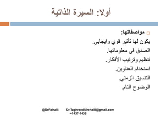 ‫أوال‬:‫الذاتية‬ ‫السيرة‬
‫مواصفاتها‬:
‫وايجابي‬ ‫قوي‬ ‫تأثير‬ ‫لها‬ ‫يكون‬.
‫معلوماتها‬ ‫في‬ ‫الصدق‬.
‫األفكار‬ ‫وترتيب‬ ‫تنظيم‬.
‫العناوين‬ ‫استخدام‬.
‫الزمني‬ ‫التنسيق‬.
‫التام‬ ‫الوضوح‬.
@DrRehaili Dr.TaghreedAlrehaili@gmail.com
1436-1437‫هـ‬
 