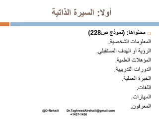 ‫أوال‬:‫الذاتية‬ ‫السيرة‬
‫محتواها‬( :‫ص‬ ‫نموذج‬228)
‫الشخصية‬ ‫المعلومات‬.
‫المستقبلي‬ ‫الهدف‬ ‫أو‬ ‫الرؤية‬.
‫العلمية‬ ‫المؤهالت‬.
‫التدريبية‬ ‫الدورات‬.
‫العملية‬ ‫الخبرة‬.
‫اللغات‬.
‫المهارات‬.
‫المعرفون‬.
@DrRehaili Dr.TaghreedAlrehaili@gmail.com
1436-1437‫هـ‬
 