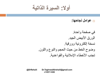 ‫أوال‬:‫الذاتية‬ ‫السيرة‬
‫نجاحها‬ ‫عوامل‬:
‫واحدة‬ ‫صفحة‬ ‫في‬.
‫الجيد‬ ‫األبيض‬ ‫الورق‬.
‫وورقية‬ ‫إلكترونية‬ ‫نسخة‬.
‫واللون‬ ‫والنوع‬ ‫الحجم‬ ‫حيث‬ ‫من‬ ‫الخط‬ ‫وضوح‬.
‫والقواعدية‬ ‫اإلمالئية‬ ‫األخطاء‬ ‫تجنب‬.
@DrRehaili Dr.TaghreedAlrehaili@gmail.com
1436-1437‫هـ‬
 