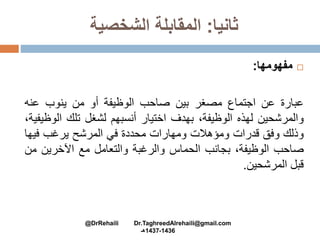 ‫ثانيا‬:‫الشخصية‬ ‫المقابلة‬
‫مفهومها‬:
‫عبارة‬‫عن‬‫اجتماع‬‫مصغر‬‫بين‬‫صاحب‬‫الوظيفة‬‫أو‬‫من‬‫ينوب‬‫عنه‬
‫والمرشحين‬‫لهذه‬،‫الوظيفة‬‫بهدف‬‫اختيار‬‫أنسبهم‬‫لشغل‬‫تلك‬‫ال‬،‫وظيفية‬
‫وذلك‬‫وفق‬‫قدرات‬‫ومؤهالت‬‫ومهارات‬‫محددة‬‫في‬‫المرشح‬‫يرغب‬‫فيه‬‫ا‬
‫صاحب‬،‫الوظيفة‬‫بجانب‬‫الحماس‬‫والرغبة‬‫والتعامل‬‫مع‬‫اآلخرين‬‫م‬‫ن‬
‫قبل‬‫المرشحين‬.
@DrRehaili Dr.TaghreedAlrehaili@gmail.com
1436-1437‫هـ‬
 