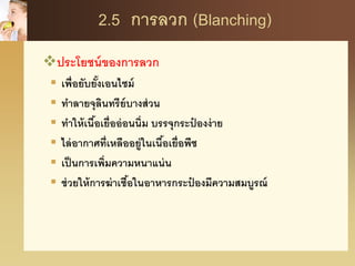 2.5 การลวก (Blanching)
ประโยชน์ของการลวก
 เพื่อยับยั้งเอนไซม์
 ทาลายจุลินทรีย์บางส่วน
 ทาให้เนื้อเยื่ออ่อนนิ่ม บรรจุกระป๋ องง่าย
 ไล่อากาศที่เหลืออยู่ในเนื้อเยื่อพืช
 เป็นการเพิ่มความหนาแน่น
 ช่วยให้การฆ่าเชื้อในอาหารกระป๋ องมีความสมบูรณ์
 
