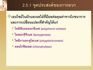 2.5.1 จุดประสงค์ของการลวก
เอนไซม์ในผักและผลไม้ที่มีผลต่อคุณค่าทางโภชนาการ
และการเปลี่ยนแปลงที่สาคัญได้แก่
 โพลิพีนอลออกซิเดส (polyphenol oxidase)
 ไลพอกซิจิเนส (lipoxygenase)
 โพลิกาแลกทูโลเนส (polygalacturonase)
 คลอโรฟิลเลส (chlorophyllase)
 