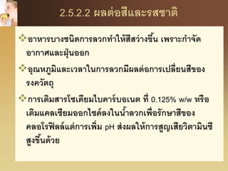 2.5.2.2 ผลต่อสีและรสชาติ
อาหารบางชนิดการลวกทาให้สีสว่างขึ้น เพราะกาจัด
อากาศและฝุ่นออก
อุณหภูมิและเวลาในการลวกมีผลต่อการเปลี่ยนสีของ
รงควัตถุ
การเติมสารโซเดียมไบคาร์บอเนต ที่ 0.125% w/w หรือ
เติมแคลเซียมออกไซด์ลงในน้าลวกเพื่อรักษาสีของ
คลอโรฟิลล์แต่การเพิ่ม pH ส่งผลให้การสูญเสียวิตามินซี
สูงขึ้นด้วย
 