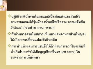 ปฏิกิริยาสีน้าตาลในผลแอปเปิ้ลตัดแต่งและมันฝรั่ง
สามารถลดลงได้จุ่มผักลงน้าเกลือเจือจาง ความเข้มข้น
2%(w/w) ก่อนนามาผ่านการลวก
ถ้าผ่านการลวกในสภาวะที่เหมาะสมอาหารส่วนใหญ่จะ
ไม่เกิดการเปลี่ยนแปลงสีหรือกลิ่น
การทาแห้งและการแช่แข็งได้ถ้าผ่านการลวกในระดับที่
ต่าเกินไปจะทาให้เกิดสูญเสียกลิ่นรส (off flavor) ใน
ระหว่างการเก็บรักษา
 