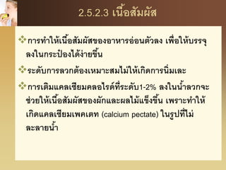 2.5.2.3 เนื้อสัมผัส
การทาให้เนื้อสัมผัสของอาหารอ่อนตัวลง เพื่อให้บรรจุ
ลงในกระป๋ องได้ง่ายขึ้น
ระดับการลวกต้องเหมาะสมไม่ให้เกิดการนิ่มเละ
การเติมแคลเซียมคลอไรด์ที่ระดับ1-2% ลงในน้าลวกจะ
ช่วยให้เนื้อสัมผัสของผักและผลไม้แข็งขึ้น เพราะทาให้
เกิดแคลเซียมเพคเตท (calcium pectate) ในรูปที่ไม่
ละลายน้า
 