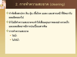 2. การทาความสะอาด (cleaning)
กาจัดสิ่งสกปรก ดิน ฝุ่น เชื้อโรค แมลง และสารเคมี ที่ติดมากับ
ผลผลิตออกไป
ถ้าไม่มีทาความสะอาดจะทาให้เสื่อมคุณภาพลงอย่างรวดเร็ว
และผลผลิตอาจมีการปนเปื้อนสารพิษ
การทาความสะอาด
 ใช้น้า
 ไม่ใช้น้า
 