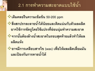 2.1 การทาความสะอาดแบบใช้น้า
เติมคลอรีนความเข้มข้น 50-200 ppm
สิ่งสกปรกละลายน้าได้น้อยและติดแน่นกับตัวผลผลิต
อาจใช้การขัดถูโดยใช้แปรงที่อ่อนนุ่มทาความสะอาด
จากนั้นต้องล้างน้าสะอาดในรอบสุดท้ายแล้วทาให้ผล
ผลิตแห้ง
อาจมีการเคลือบสารไข (wax) เพื่อให้ผลผลิตเลื่อมมัน
และป้ องกันการคายน้าได้
 