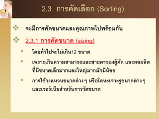 2.3 การคัดเลือก (Sorting)
 จะมีการคัดขนาดและคุณภาพไปพร้อมกัน
 2.3.1 การคัดขนาด (sizing)
 โดยทั่วไปจะไม่เกิน12 ขนาด
 เพราะเกินความสามารถและสายตาของผู้คัด และผลผลิต
ที่มีขนาดเล็กมากและใหญ่มากมักมีน้อย
 การใช้วงแหวนขนาดต่างๆ หรือโลหะเจาะรูขนาดต่างๆ
และเวอร์เนียสาหรับการวัดขนาด
 