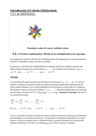 Introducción al Cálculo Infinitesimal.
I.T.I. de SISTEMAS.
Funciones reales de varias variables reales.-
5.4.- Extremos condicionados. Método de los multiplicadores de Lagrange.-
Nos proponemos utilizar el Método de los Multiplicadores de Lagrange que es útil para optimizar
funciones sometidas a restricciones de las variables.
En general, el método de los multiplicadores de Lagrange dos da una condición necesaria que
deben cumplir los puntos de una función f(x1,x2, ... ,xn) sometidos a las condiciones: g1(x1,x2, ...
,xn) = 0 , g2(x1, ... ,xn) = 0, ..... , gm(x1, ... ,xn) = 0.
Teorema.
Si un problema de optimización de una función f con restricciones g1 = 0, ..... ,gm = 0 tiene un
máximo o mínimo en un punto P donde las todas las funciones admiten derivadas parciales de
primer orden continuas, y los vectores gradientes de las funciones de restricción no se anulan en
dicho punto; entonces existen unos números , λ, μ, ...... , γ , llamados multiplicadores de Lagrange,
que dan lugar a la función F = f + λ g1+ μ g2 + .... .... + γ gm, función de Lagrange ,tales que P
es solución del sistema :
d F
d x1
= 0 ;
d F
d x2
= 0 ; ........ ;
d F
d xn
= 0 ;
g1(x1,x2, ... ,xn) = 0 , g2(x1, ... ,xn) = 0, ..... , gm(x1, ... ,xn) = 0.
Una vez conocidos los puntos solución del sistema, podemos utilizar las condiciones del problema
para distinguir si son máximos o mínimos. Con frecuencia son problemas geométricos y es fácil
hacerlo. Si (a,b) es un punto critico, evaluamos f(a,b) y los puntos terminales de la ecuacion de
ligadura (condicion), si los tiene y asi distinguimos los valores maximos y minimos.Page 1
 