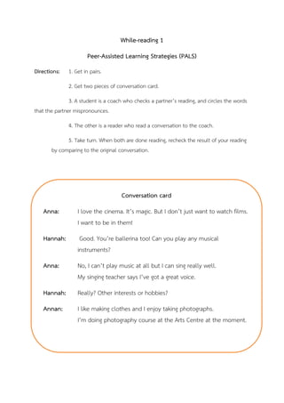 While-reading 1
Peer-Assisted Learning Strategies (PALS)
Directions: 1. Get in pairs.
2. Get two pieces of conversation card.
3. A student is a coach who checks a partner’s reading, and circles the words
that the partner mispronounces.
4. The other is a reader who read a conversation to the coach.
5. Take turn. When both are done reading, recheck the result of your reading
by comparing to the original conversation.
Conversation card
Anna: I love the cinema. It’s magic. But I don’t just want to watch films.
I want to be in them!
Hannah: Good. You’re ballerina too! Can you play any musical
instruments?
Anna: No, I can’t play music at all but I can sing really well.
My singing teacher says I’ve got a great voice.
Hannah: Really? Other interests or hobbies?
Annan: I like making clothes and I enjoy taking photographs.
I’m doing photography course at the Arts Centre at the moment.
 