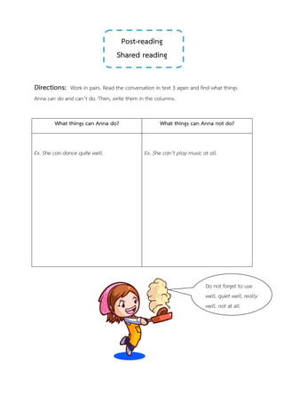 Post-reading
Shared reading
Directions: Work in pairs. Read the conversation in text 3 again and find what things
Anna can do and can’t do. Then, write them in the columns.
What things can Anna do? What things can Anna not do?
Ex. She can dance quite well. Ex. She can’t play music at all.
Do not forget to use
well, quiet well, really
well, not at all
 