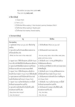 My brother can play chess quite well.
They can sing really well.
4. สื่อการเรียนรู้
1. Power Point
2. Text 1, 2, 3
3. ใบกิจกรรม While-reading 1: Peer-Assisted Learning Strategies (PALS)
4. ใบกิจกรรม While-reading 2: Reading grid
5. ใบกิจกรรม Post-reading: Shared reading
5. กิจกรรมการเรียนรู้
ครู นักเรียน
Pre-reading
1. ครูเปิดเพลง What can you do? เพื่อนาเข้าสู่
บทเรียน
2. ครูถามคาถามเกี่ยวกับเพลงเพื่อตรวจสอบความ
เข้าใจของนักเรียน เช่น
- What can the man in the video do?
3. ครูแจก text 1 ให้นักเรียนทุกคน แล้วเปิด Power
Point อธิบายคาศัพท์ให้นักเรียนฟังและออกเสียงตาม
4. ครูทบทวนคาศัพท์เพื่อตรวจสอบความเข้าใจของ
นักเรียนจากคาอธิบายความหมายของคาศัพท์
5. ครูแจก Text 2 ให้นักเรียนทุกคน แล้วอธิบาย
โครงสร้างไวยากรณ์จาก Power Point ให้นักเรียนฟัง
6. ครูตรวจสอบความเข้าใจในโครงสร้างไวยากรณ์
ของนักเรียนโดยถามคาถามจาก Power Point
7. ครูแจก Text 3 แล้วพานักเรียนอ่าน จากนั้นให้
นักเรียนอ่านเองและทาความเข้าใจ
8. ครูถามคาถามนักเรียนเกี่ยวกับเรื่องที่อ่านเพื่อ
ตรวจสอบความเข้าใจ เช่น
- Does Anna like movie?
- Can she dance?
1. นักเรียนฟังเพลง What can you do?
2. นักเรียนตอบคาถามจากเพลง เช่น
- He can jump, swim, ride a bike, read, play
guitar, and sing a song.
3. นักเรียนรับ text 1 จากครู แล้วฟังครูอธิบาย
คาศัพท์และออกเสียงตาม
4. นักเรียนบอกคาศัพท์จากคาอธิบายความหมายของ
คาศัพท์ที่ครูให้
5. นักเรียนรับ text 2 จากครู แล้วฟังและทาความ
เข้าใจโครงสร้างไวยากรณ์จากPower Point
6. นักเรียนตอบคาถามโครงสร้างไวยากรณ์ที่ครูถาม
จาก Power Point
7. นักเรียนรับ Text 3 แล้วอ่านตามครู จากนั้นให้
นักเรียนอ่านเองและทาความเข้าใจ
8. นักเรียนตอบคาถามครูจากเรื่องที่ได้อ่านเพื่อ
ตรวจสอบความเข้าใจ เช่น
- Yes, she does.
- Yes, she can.
 