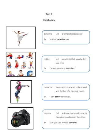 Text 1
Vocabulary
hobby (n.) an activity that usually do in
free time
Ex. Other interests or hobbies?
ballerina (n.) a female ballet dancer
Ex. You’re ballerina too!
dance (v.) movements that match the speed
and rhythm of a piece of music.
Ex. I can dance quite well.
camera (n.) a device that usually use to
take photo and record the video
Ex. Can you use a video camera?
 