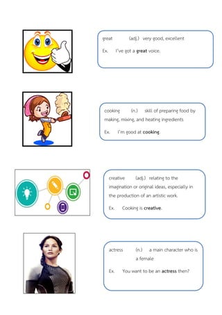 great (adj.) very good, excellent
Ex. I’ve got a great voice.
cooking (n.) skill of preparing food by
making, mixing, and heating ingredients
Ex. I’m good at cooking.
creative (adj.) relating to the
imagination or original ideas, especially in
the production of an artistic work.
Ex. Cooking is creative.
actress (n.) a main character who is
a female
Ex. You want to be an actress then?
 