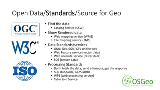 Open Data/Standards/Source for Geo
• Find the data
• Catalog Service (CSW)
• Show Rendered data
• Web mapping service (WMS)
• Tile mapping service (TMS)
• Data Standards/services
• GML; GeoJSON; CSV on the web
• Web Feature service (vector data)
• Web coverate service (raster data)
• SOS (sensor data)
• Processing Standards
• Don’t fetch the data; send a formula, get the response
• SQL standards, GeoSPARQL
• WPS (web processing service)
• Table Join Service
 