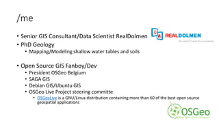 /me
• Senior GIS Consultant/Data Scientist RealDolmen
• PhD Geology
• Mapping/Modeling shallow water tables and soils
• Open Source GIS Fanboy/Dev
• President OSGeo Belgium
• SAGA GIS
• Debian GIS/Ubuntu GIS
• OSGeo Live Project steering committe
• OSGeoLive is a GNU/Linux distribution containing more than 60 of the best open source
geospatial applications
 