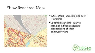 Show Rendered Maps
• WMS: Urbis (Brussels) and GRB
(Flanders)
• Common standard: easy to
combine different sources
independent of their
origin/software
 