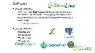 Software
• OsGeo live DVD
• OSGeoLive is a GNU/Linux distribution containing more
than 60 of the best open source geospatial applications
• OsGeo live DVD has the best documentation (summary +
quickstart)
• http://live.osgeo.org
• OsGeo live DVD
• Desktop GIS
• GIS database
• Web Services
• Web clients
 