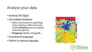 Analyse your data
• Desktop GIS (Qgis)
• GIS enabled database
• Select Sum(customers.spending)
from customers JOIN communes
on ST_Contains(communes.geom,
customers.geom);
• Postgresql, MySQL, MongoDB, …
• R (statistical language)
• Python (scripting language)
 