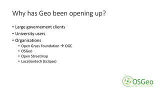Why has Geo been opening up?
• Large governement clients
• University users
• Organisations
• Open Grass Foundation  OGC
• OSGeo
• Open Streetmap
• Locationtech (Eclipse)
 