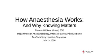 How Anaesthesia Works:
And Why Knowing Matters
Thomas WK Lew Mmed, EDIC
Department of Anaesthesiology, Intensive Care & Pain Medicine
Tan Tock Seng Hospital, Singapore
March 2016
 