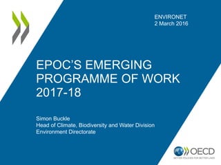 EPOC’S EMERGING
PROGRAMME OF WORK
2017-18
ENVIRONET
2 March 2016
Simon Buckle
Head of Climate, Biodiversity and Water Division
Environment Directorate
 