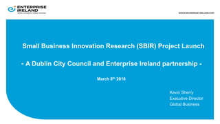 Small Business Innovation Research (SBIR) Project Launch
- A Dublin City Council and Enterprise Ireland partnership -
March 8th 2016
Kevin Sherry
Executive Director
Global Business
 
