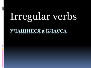 УЧАЩИЕСЯ 5 КЛАССА
Irregular verbs
 