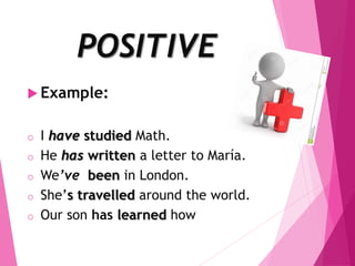 POSITIVE
 Example:
o I have studied Math.
o He has written a letter to María.
o We’ve been in London.
o She’s travelled around the world.
o Our son has learned how to read.
 