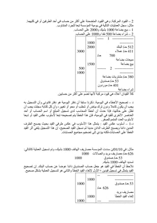 2–‫المركبة‬ ‫القيود‬:‫حساب‬ ‫ﻣن‬ ‫أكثر‬ ‫على‬ ‫المتضمنة‬ ‫القيود‬ ‫وھي‬‫كليھما‬ ‫في‬ ‫أو‬ ‫الطرفين‬ ‫أحد‬ ‫في‬.
‫ﻣثال‬:‫المتناوب‬ ‫للجرد‬ ‫تبعا‬ ‫المؤسسة‬ ‫يوﻣية‬ ‫في‬ ‫التالية‬ ‫العمليات‬ ‫سجل‬.
1–‫بضاعة‬ ‫بيع‬1000‫و‬ ‫بشيك‬2000‫الحساب‬ ‫على‬.
2–‫بضاعة‬ ‫شراء‬500‫و‬ ‫نقدا‬1000‫الحساب‬ ‫على‬.
-----------------1-----
-----------
512‫حـ‬/‫البنك‬
411‫حـ‬/‫عمالء‬
700‫حـ‬/
‫بضاعة‬ ‫ﻣبيعات‬
‫بضاعة‬ ‫بيع‬
---------------2-------
-----------
380‫حـ‬/‫بضاعة‬ ‫ﻣشتريات‬
53‫حـ‬/‫صندوق‬
401‫حـ‬/‫ﻣوردون‬
‫بضاعة‬ ‫شراء‬
1000
2000
1500
3000
500
1000
‫ألنھا‬ ‫ﻣركبة‬ ‫قيود‬ ‫ھي‬ ‫أعاله‬ ‫القيدان‬ ‫كال‬‫حسابين‬ ‫ﻣن‬ ‫أكثر‬ ‫على‬ ‫تضم‬.
‫د‬–‫اليوﻣية‬ ‫في‬ ‫األخطاء‬ ‫تصحيح‬:‫به‬ ‫التسجيل‬ ‫وأن‬ ‫قانوني‬ ‫دفتر‬ ‫ھو‬ ‫اليوﻣية‬ ‫دفتر‬ ‫أن‬ ‫سابقا‬ ‫ذكرنا‬
‫أن‬ ‫يجب‬ ‫سجلت‬ ‫كتابة‬ ‫كل‬ ‫وأن‬ ،‫تغيير‬ ‫أو‬ ‫ﻣحو‬ ‫أو‬ ‫شطب‬ ‫أو‬ ‫بياض‬ ‫ترك‬ ‫ودون‬ ‫كاﻣال‬ ‫يكون‬ ‫أن‬ ‫يجب‬
‫ا‬ ‫أو‬ ‫المبلغ‬ ‫تسجيل‬ ‫لدى‬ ‫المحاسب‬ ‫أخطأ‬ ‫أن‬ ‫حدث‬ ‫فإذا‬ ،‫حالتھا‬ ‫على‬ ‫تظل‬‫أحد‬ ‫أو‬ ‫الحساب‬ ‫سم‬
‫تـبعا‬ ‫أو‬ ‫القيد‬ ‫عكس‬ ‫ألسلوب‬ ‫تبعا‬ ‫تصحيحه‬ ‫يتم‬ ‫الخطأ‬ ‫ھذا‬ ‫فإن‬ ،‫اليوﻣية‬ ‫في‬ ‫للقيد‬ ‫األخرى‬ ‫العناصر‬
‫للصفر‬ ‫المتمم‬ ‫العدد‬ ‫ألسلوب‬.
‫د‬-1–‫القيد‬ ‫عكس‬ ‫أسلوب‬:‫ب‬ ‫القيد‬ ‫طرفي‬ ‫عكس‬ ‫في‬ ‫األسلوب‬ ‫ھذا‬ ‫يتمثل‬‫الطرف‬ ‫يصبح‬ ‫حيث‬
‫القيد‬ ‫أثر‬ ‫يلغي‬ ‫التسجيل‬ ‫ھذا‬ ‫إن‬ ،‫الصحيح‬ ‫القيد‬ ‫نسجل‬ ‫ثم‬ ‫ﻣدينا‬ ‫الدائن‬ ‫الطرف‬ ‫ويصبح‬ ‫دائنا‬ ‫المدين‬
‫الحسابات‬ ‫ﻣجاﻣيع‬ ‫تضخيم‬ ‫إلى‬ ‫يؤدي‬ ‫الحسابات،لكنه‬ ‫على‬ ‫الخطأ‬.
‫ﻣثال‬:‫في‬10/01/‫الھاتف‬ ‫ﻣصاريف‬ ‫المؤسسة‬ ‫سددت‬ ‫ن‬1000‫كالتالي‬ ‫العملية‬ ‫تسجيل‬ ‫وتم‬ ،‫بشيك‬:
626‫حـ‬/‫ﻣص‬‫واتصاالت‬ ‫بريد‬ ‫اريف‬1000
53‫حـ‬/‫صندوق‬1000
‫الھاتف‬ ‫تسديد‬1000‫بشيك‬.
‫البنك‬ ‫حساب‬ ‫عن‬ ‫عوضا‬ ‫دائنا‬ ‫الصندوق‬ ‫حساب‬ ‫جعل‬ ‫ھو‬ ‫القيد‬ ‫في‬ ‫الخطأ‬ ‫أن‬ ‫نالحظ‬.‫تصحيح‬ ‫إن‬
‫ا‬ ‫لتسجيل‬ ‫ھو‬ ‫والثاني‬ ‫الخطأ‬ ‫القيد‬ ‫إللغاء‬ ‫األول‬ ‫؛‬ ‫قيدين‬ ‫تسجيل‬ ‫في‬ ‫يتمثل‬ ‫القيد‬‫صحيح‬ ‫بشكل‬ ‫لعملية‬.
-----------------------
---------------
53‫حـ‬/‫صندوق‬
626‫حـ‬/
‫بريد‬ ‫ﻣصاريف‬
‫الخطأ‬ ‫القيد‬ ‫إلغاء‬
-----------------------
1000
1000
1000
1000
 