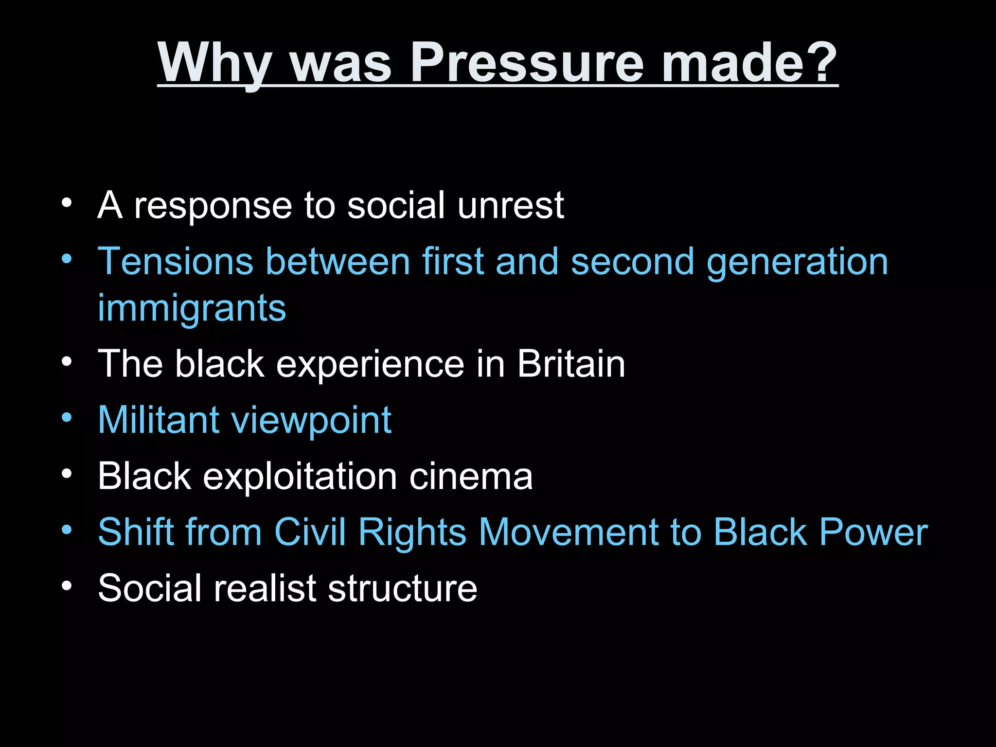 Why was Pressure made?Why was Pressure made?
• A response to social unrest
• Tensions between first and second generation
immigrants
• The black experience in Britain
• Militant viewpoint
• Black exploitation cinema
• Shift from Civil Rights Movement to Black Power
• Social realist structure
 