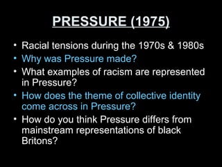 PRESSURE (1975)PRESSURE (1975)
• Racial tensions during the 1970s & 1980s
• Why was Pressure made?
• What examples of racism are represented
in Pressure?
• How does the theme of collective identity
come across in Pressure?
• How do you think Pressure differs from
mainstream representations of black
Britons?
 