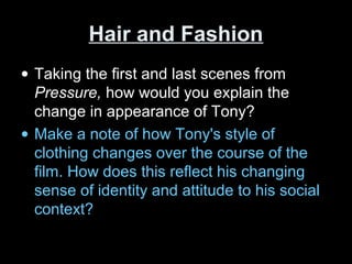 Hair and FashionHair and Fashion
• Taking the first and last scenes from
Pressure, how would you explain the
change in appearance of Tony?
• Make a note of how Tony's style of
clothing changes over the course of the
film. How does this reflect his changing
sense of identity and attitude to his social
context?
 