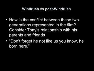Windrush vs post-Windrush
• How is the conflict between these two
generations represented in the film?
Consider Tony’s relationship with his
parents and friends
• “Don’t forget he not like us you know, he
born here.”
 