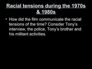 Racial tensions during the 1970sRacial tensions during the 1970s
& 1980s& 1980s
• How did the film communicate the racial
tensions of the time? Consider Tony’s
interview, the police, Tony’s brother and
his militant activities.
 