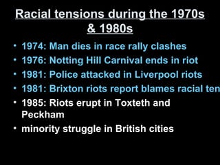 Racial tensions during the 1970sRacial tensions during the 1970s
& 1980s& 1980s
• 1974: Man dies in race rally clashes
• 1976: Notting Hill Carnival ends in riot
• 1981: Police attacked in Liverpool riots
• 1981: Brixton riots report blames racial ten
• 1985: Riots erupt in Toxteth and
Peckham
• minority struggle in British cities
 