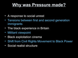 Why was Pressure made?Why was Pressure made?
• A response to social unrest
• Tensions between first and second generation
immigrants
• The black experience in Britain
• Militant viewpoint
• Black exploitation cinema
• Shift from Civil Rights Movement to Black Power
• Social realist structure
 